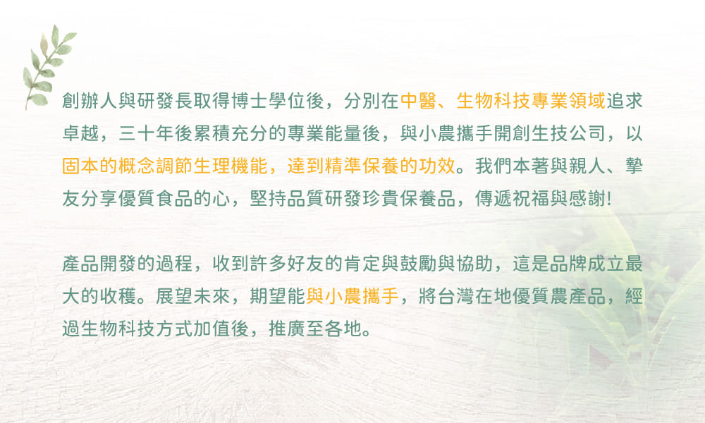 創辦人與研發長取得博士學位後，分別在中醫、生物科技專業領域追求卓越，三十年後累積充分的專業能量後，與小農攜手開創生技公司，以固本的概念調節生理機能，達到精準保養的功效。我們本著與親人、摯友分享優質食品的心，堅持品質研發珍貴保養品，傳遞祝福與感謝！產品開發的過程，收到許多好友的肯定與鼓勵與協助，這是品牌成立最大的收穫。展望未來，期望能與小農攜手，將台灣在地優質農產品，經過生物科技方式加值後，推廣至各地。