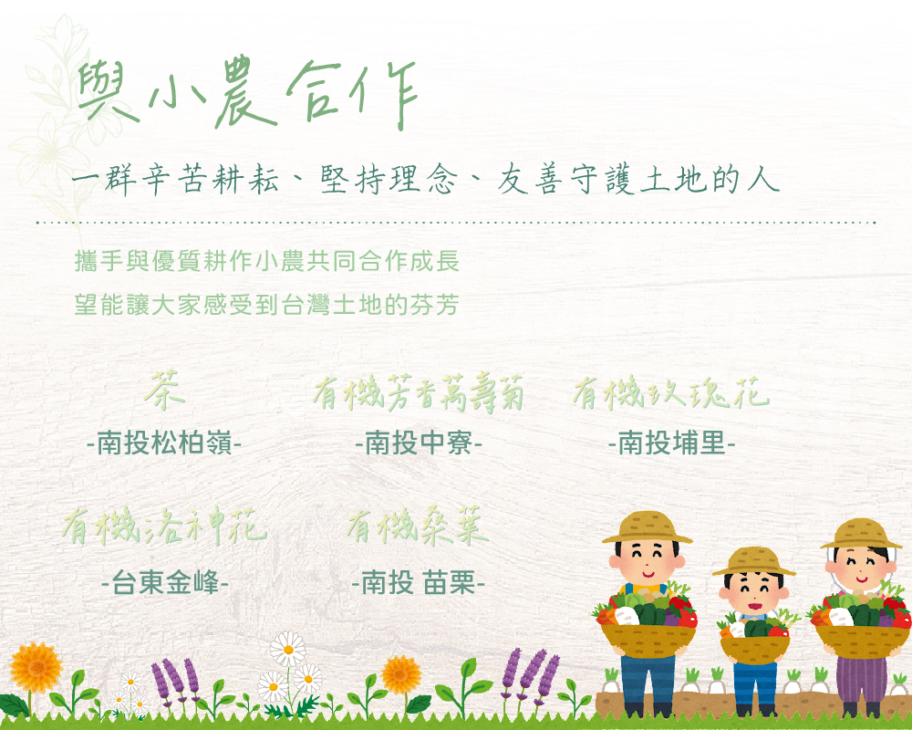 與小農合作，一群辛苦耕耘、堅持理念、友善守護土地的人，攜手與優質小農共同合作成長，希望能讓大家感受到台灣土地的芬芳，茶葉來自南投松柏嶺、有機芳香萬壽菊來自南投中寮、有機玫瑰花來自南投埔里、有機洛神花來自台東金鋒、有機桑葉來自南投與苗栗