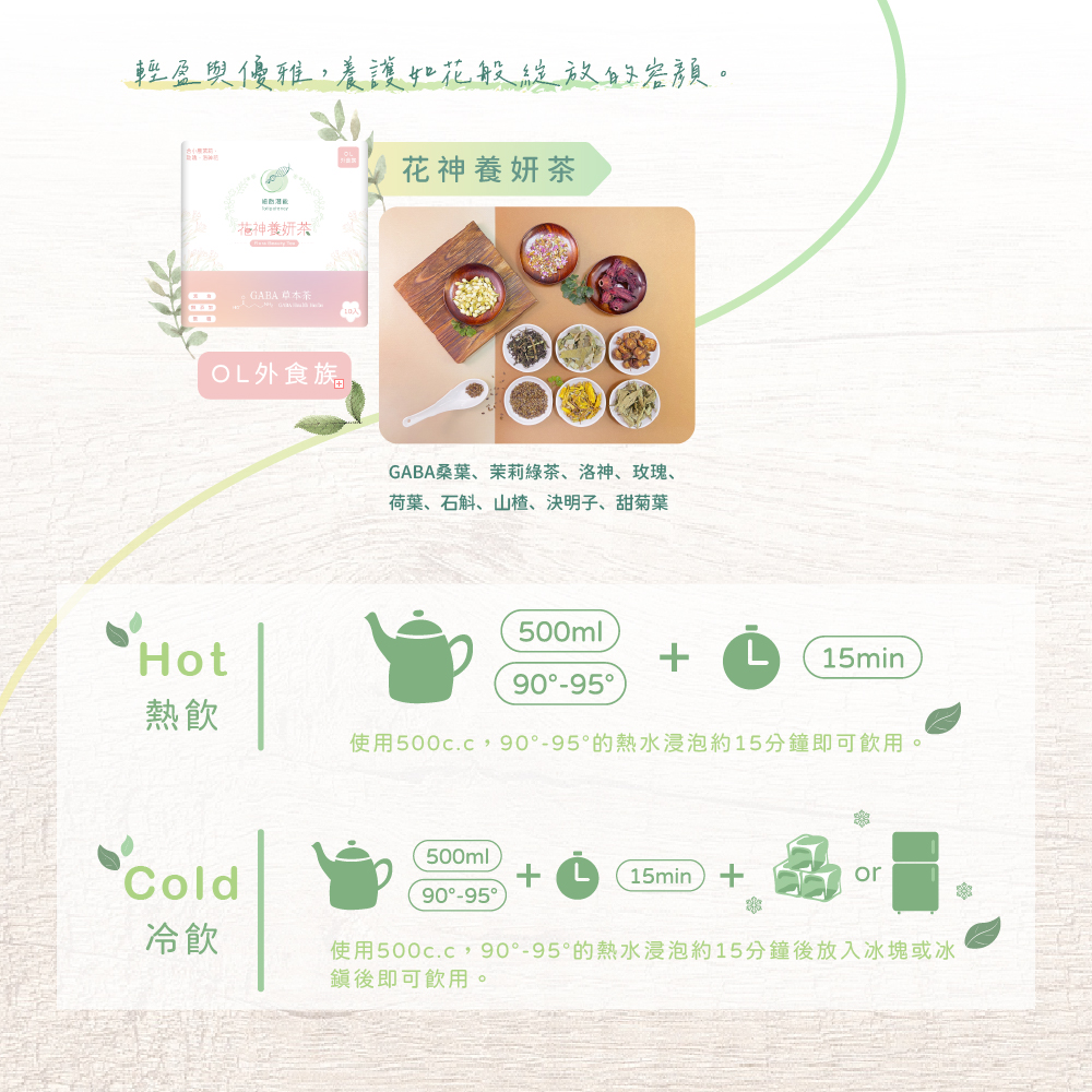輕盈與優雅,養護如花般綻放的容顏 花神養妍茶 OL外食族 GABA桑葉、茉莉綠茶、洛神、玫瑰、荷葉、石斛、山楂、決明子、甜菊葉 Hot 熱飲 使用500c.c,900-95*的熱水浸泡約15分鐘即可飲用 Cold 冷飲 使用500c.c,900-95*的熱水浸泡約15分鐘後放入冰塊或冰鎮後即可飲用