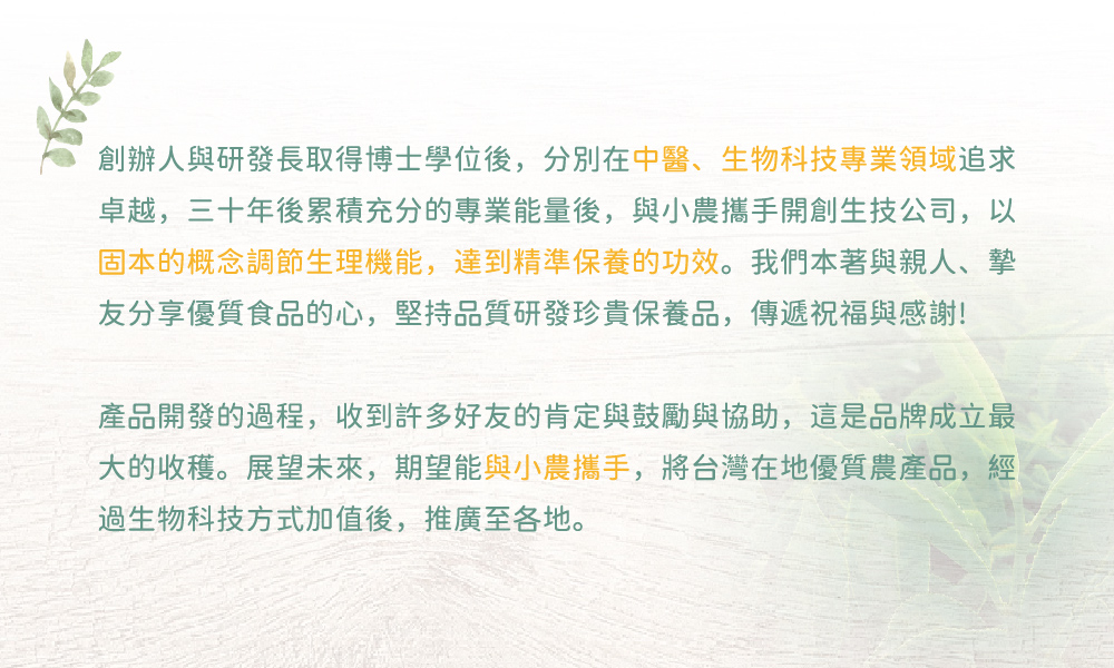 細胞潛能生物科技有限公司 GABA茶系列產品 茶葉禮盒組 創辦人與研發長取得博士學位後,分別在中醫、生物科技專業領域追求卓越,三十年後累積充分的專業能量後,與小農攜手開創生技公司,以固本的概念調節生理機能,達到精準保養的功效。我們本著與親人、摯友分享優質食品的心,堅持品質研發珍貴保養品,傳遞祝福與感謝!產品開發的過程,收到許多好友的肯定與鼓勵與協助,這是品牌成立最大的收穫。展望未來,期望能與小農攜手,將台灣在地優質農產品,經過生物科技方式加值後,推廣至各地。