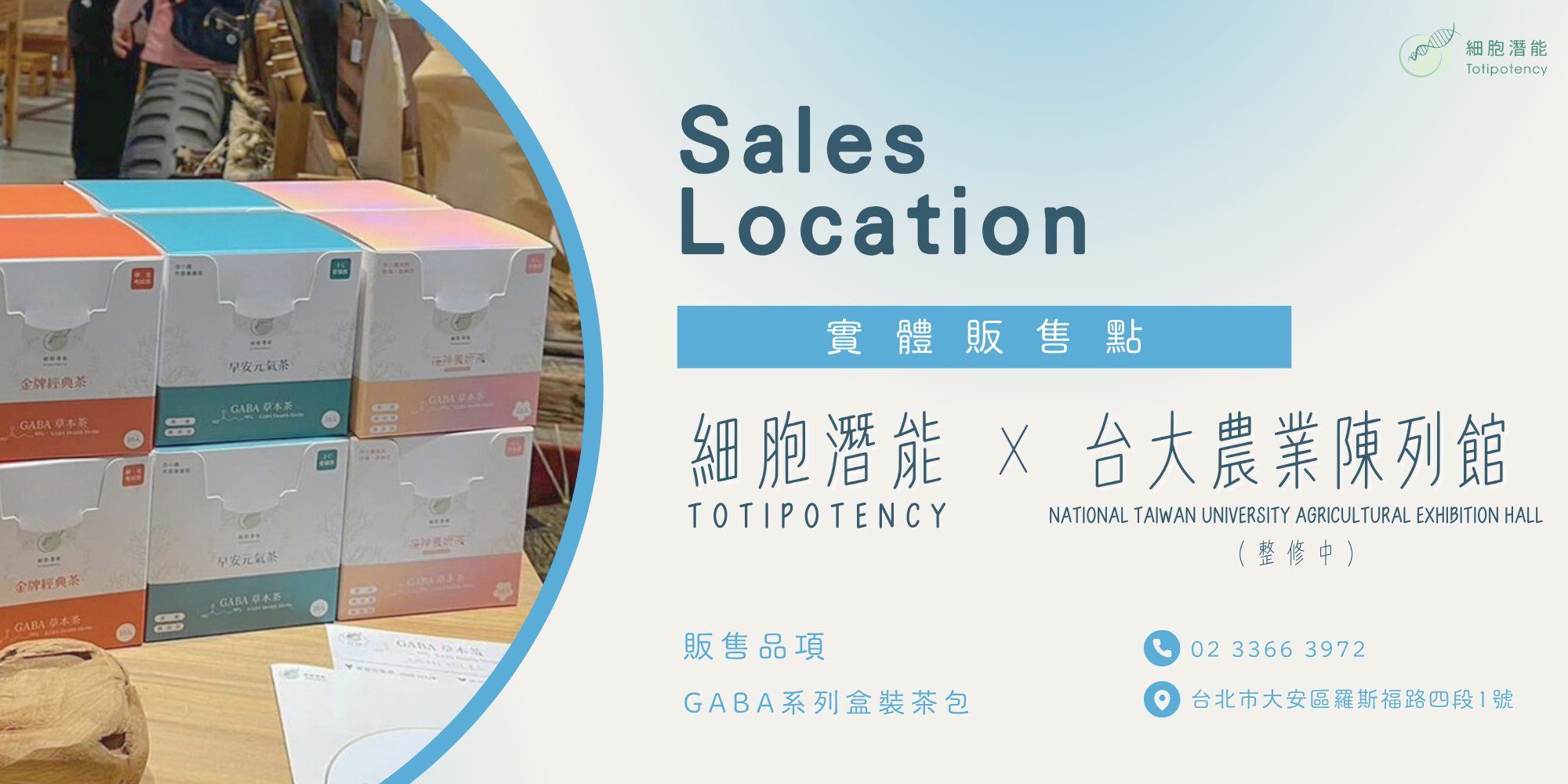 Sales Location 實體販售點 細胞潛能 TOTIPOTENCY 台大農業陳列館 NATIONAL TAIWAN UNIVERSITY AGRICULTURAL EXHIBITION HALL (整修中) 販售品項 GABA系列盒裝茶包 02 3366 3972 台北市大安區羅斯福路四段1號